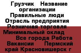 Грузчик › Название организации ­ Правильные люди › Отрасль предприятия ­ Розничная торговля › Минимальный оклад ­ 30 000 - Все города Работа » Вакансии   . Пермский край,Красновишерск г.